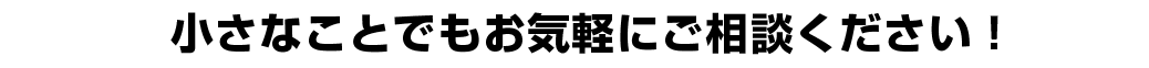 小さなことでもお気軽にご相談ください！